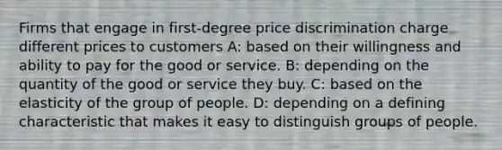 Firms that engage in first-degree price discrimination charge different prices to customers A: based on their willingness and ability to pay for the good or service. B: depending on the quantity of the good or service they buy. C: based on the elasticity of the group of people. D: depending on a defining characteristic that makes it easy to distinguish groups of people.