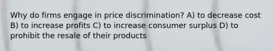 Why do firms engage in price discrimination? A) to decrease cost B) to increase profits C) to increase consumer surplus D) to prohibit the resale of their products