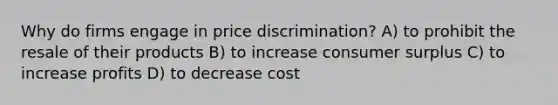 Why do firms engage in price discrimination? A) to prohibit the resale of their products B) to increase consumer surplus C) to increase profits D) to decrease cost