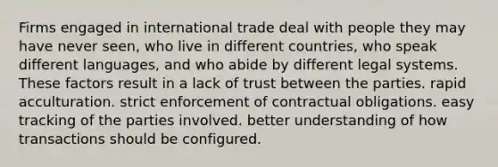 Firms engaged in international trade deal with people they may have never seen, who live in different countries, who speak different languages, and who abide by different legal systems. These factors result in a lack of trust between the parties. rapid acculturation. strict enforcement of contractual obligations. easy tracking of the parties involved. better understanding of how transactions should be configured.