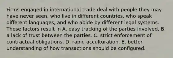 Firms engaged in international trade deal with people they may have never seen, who live in different countries, who speak different languages, and who abide by different legal systems. These factors result in A. easy tracking of the parties involved. B. a lack of trust between the parties. C. strict enforcement of contractual obligations. D. rapid acculturation. E. better understanding of how transactions should be configured.