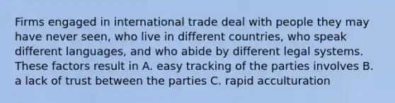 Firms engaged in international trade deal with people they may have never seen, who live in different countries, who speak different languages, and who abide by different legal systems. These factors result in A. easy tracking of the parties involves B. a lack of trust between the parties C. rapid acculturation