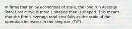 In firms that enjoy economies of scale, the long run Average Total Cost curve is more L shaped than U shaped. This means that the firm's average total cost falls as the scale of the operation increases in the long run. (T/F)