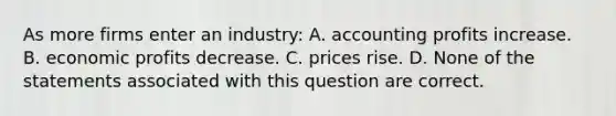 As more firms enter an industry: A. accounting profits increase. B. economic profits decrease. C. prices rise. D. None of the statements associated with this question are correct.