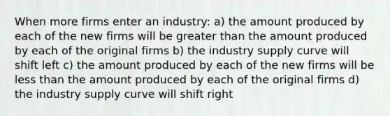 When more firms enter an industry: a) the amount produced by each of the new firms will be greater than the amount produced by each of the original firms b) the industry supply curve will shift left c) the amount produced by each of the new firms will be less than the amount produced by each of the original firms d) the industry supply curve will shift right