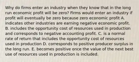 Why do firms enter an industry when they know that in the long run economic profit will be​ zero? Firms would enter an industry if profit will eventually be zero because zero economic profit A. indicates other industries are earning negative economic profit. B. includes the opportunity cost of resources used in production and corresponds to negative accounting profit. C. is a normal rate of return that includes the opportunity cost of resources used in production D. corresponds to positive producer surplus in the long run. E. becomes positive once the value of the next best use of resources used in production is included.