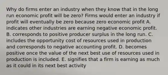 Why do firms enter an industry when they know that in the long run economic profit will be​ zero? Firms would enter an industry if profit will eventually be zero because zero economic profit A. indicates other industries are earning negative economic profit. B. corresponds to positive producer surplus in the long run. C. includes the opportunity cost of resources used in production and corresponds to negative accounting profit. D. becomes positive once the value of the next best use of resources used in production is included. E. signifies that a firm is earning as much as it could in its next best activity