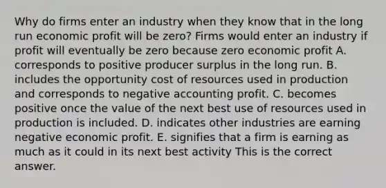 Why do firms enter an industry when they know that in the long run economic profit will be​ zero? Firms would enter an industry if profit will eventually be zero because zero economic profit A. corresponds to positive producer surplus in the long run. B. includes the opportunity cost of resources used in production and corresponds to negative accounting profit. C. becomes positive once the value of the next best use of resources used in production is included. D. indicates other industries are earning negative economic profit. E. signifies that a firm is earning as much as it could in its next best activity This is the correct answer.