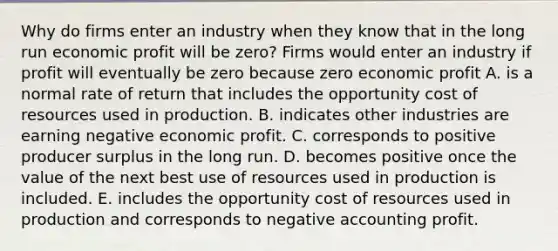 Why do firms enter an industry when they know that in the long run economic profit will be​ zero? Firms would enter an industry if profit will eventually be zero because zero economic profit A. is a normal rate of return that includes the opportunity cost of resources used in production. B. indicates other industries are earning negative economic profit. C. corresponds to positive producer surplus in the long run. D. becomes positive once the value of the next best use of resources used in production is included. E. includes the opportunity cost of resources used in production and corresponds to negative accounting profit.