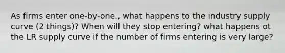 As firms enter one-by-one., what happens to the industry supply curve (2 things)? When will they stop entering? what happens ot the LR supply curve if the number of firms entering is very large?