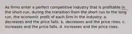 As firms enter a perfect competitive industry that is profitable in the short-run, during the transition from the short run to the long run, the economic profit of each firm in the industry: a. decreases and the price falls. b. decreases and the price rises. c. increases and the price falls. d. increases and the price rises.