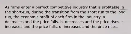 As firms enter a perfect competitive industry that is profitable in the short-run, during the transition from the short run to the long run, the economic profit of each firm in the industry: a. decreases and the price falls. b. decreases and the price rises. c. increases and the price falls. d. increases and the price rises.