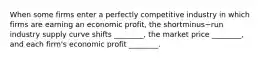 When some firms enter a perfectly competitive industry in which firms are earning an economic​ profit, the shortminus−run industry supply curve shifts​ ________, the market price​ ________, and each​ firm's economic profit​ ________.