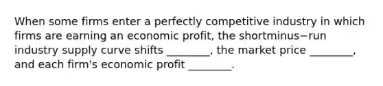 When some firms enter a perfectly competitive industry in which firms are earning an economic​ profit, the shortminus−run industry supply curve shifts​ ________, the market price​ ________, and each​ firm's economic profit​ ________.