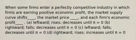 When some firms enter a perfectly competitive industry in which firms are earning positive economic profit, the market supply curve shifts____, the market price ____, and each firm's economic profit____ . (a) leftward; rises; decreases until π = 0 (b) rightward; falls; decreases until π = 0 (c) leftward; falls; decreases until π = 0 (d) rightward; rises; increases until π = 0