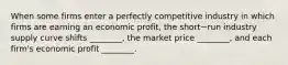 When some firms enter a perfectly competitive industry in which firms are earning an economic​ profit, the short−run industry supply curve shifts​ ________, the market price​ ________, and each​ firm's economic profit​ ________.