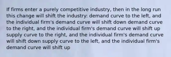 If firms enter a purely competitive industry, then in the long run this change will shift the industry: demand curve to the left, and the individual firm's demand curve will shift down demand curve to the right, and the individual firm's demand curve will shift up supply curve to the right, and the individual firm's demand curve will shift down supply curve to the left, and the individual firm's demand curve will shift up