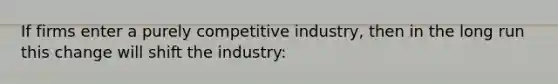 If firms enter a purely competitive industry, then in the long run this change will shift the industry: