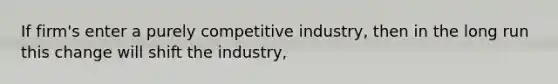 If firm's enter a purely competitive industry, then in the long run this change will shift the industry,