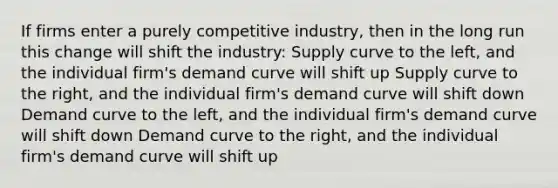 If firms enter a purely competitive industry, then in the long run this change will shift the industry: Supply curve to the left, and the individual firm's demand curve will shift up Supply curve to the right, and the individual firm's demand curve will shift down Demand curve to the left, and the individual firm's demand curve will shift down Demand curve to the right, and the individual firm's demand curve will shift up