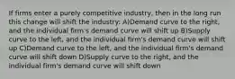 If firms enter a purely competitive industry, then in the long run this change will shift the industry: A)Demand curve to the right, and the individual firm's demand curve will shift up B)Supply curve to the left, and the individual firm's demand curve will shift up C)Demand curve to the left, and the individual firm's demand curve will shift down D)Supply curve to the right, and the individual firm's demand curve will shift down