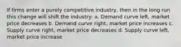 If firms enter a purely competitive industry, then in the long run this change will shift the industry: a. Demand curve left, market price decreases b. Demand curve right, market price increases c. Supply curve right, market price decreases d. Supply curve left, market price increase