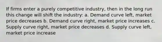 If firms enter a purely competitive industry, then in the long run this change will shift the industry: a. Demand curve left, market price decreases b. Demand curve right, market price increases c. Supply curve right, market price decreases d. Supply curve left, market price increase