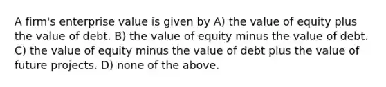 A firm's enterprise value is given by A) the value of equity plus the value of debt. B) the value of equity minus the value of debt. C) the value of equity minus the value of debt plus the value of future projects. D) none of the above.