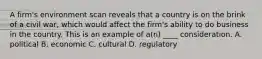 A firm's environment scan reveals that a country is on the brink of a civil war, which would affect the firm's ability to do business in the country. This is an example of a(n) ____ consideration. A. political B. economic C. cultural D. regulatory