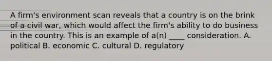 A firm's environment scan reveals that a country is on the brink of a civil war, which would affect the firm's ability to do business in the country. This is an example of a(n) ____ consideration. A. political B. economic C. cultural D. regulatory