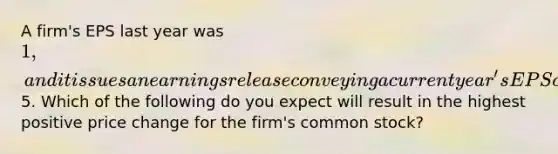 A firm's EPS last year was 1, and it issues an earnings release conveying a current year's EPS of5. Which of the following do you expect will result in the highest positive price change for the firm's common stock?