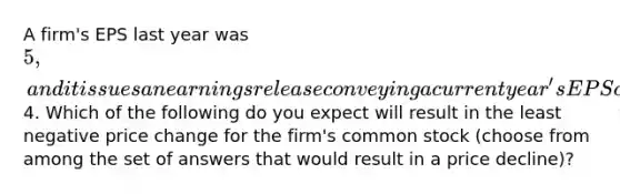 A firm's EPS last year was 5, and it issues an earnings release conveying a current year's EPS of4. Which of the following do you expect will result in the least negative price change for the firm's common stock (choose from among the set of answers that would result in a price decline)?
