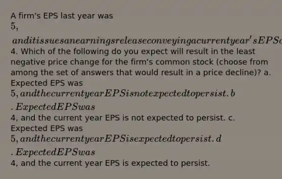 A firm's EPS last year was 5, and it issues an earnings release conveying a current year's EPS of4. Which of the following do you expect will result in the least negative price change for the firm's common stock (choose from among the set of answers that would result in a price decline)? a. Expected EPS was 5, and the current year EPS is not expected to persist. b. Expected EPS was4, and the current year EPS is not expected to persist. c. Expected EPS was 5, and the current year EPS is expected to persist. d. Expected EPS was4, and the current year EPS is expected to persist.