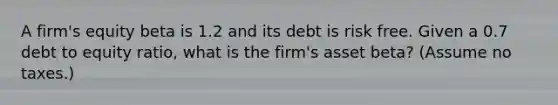 A firm's equity beta is 1.2 and its debt is risk free. Given a 0.7 debt to equity ratio, what is the firm's asset beta? (Assume no taxes.)