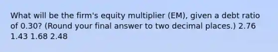 What will be the firm's equity multiplier (EM), given a debt ratio of 0.30? (Round your final answer to two decimal places.) 2.76 1.43 1.68 2.48