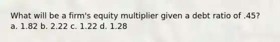 What will be a firm's equity multiplier given a debt ratio of .45? a. 1.82 b. 2.22 c. 1.22 d. 1.28