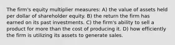 The firm's equity multiplier measures: A) the value of assets held per dollar of shareholder equity. B) the return the firm has earned on its past investments. C) the firm's ability to sell a product for more than the cost of producing it. D) how efficiently the firm is utilizing its assets to generate sales.