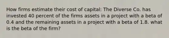 How firms estimate their cost of capital: The Diverse Co. has invested 40 percent of the firms assets in a project with a beta of 0.4 and the remaining assets in a project with a beta of 1.8. what is the beta of the firm?