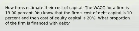 How firms estimate their cost of capital: The WACC for a firm is 13.00 percent. You know that the firm's cost of debt capital is 10 percent and then cost of equity capital is 20%. What proportion of the firm is financed with debt?