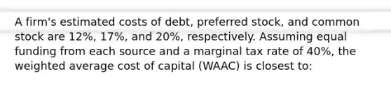 A firm's estimated costs of debt, preferred stock, and <a href='https://www.questionai.com/knowledge/kl4oZmEKZC-common-stock' class='anchor-knowledge'>common stock</a> are 12%, 17%, and 20%, respectively. Assuming equal funding from each source and a marginal tax rate of 40%, the <a href='https://www.questionai.com/knowledge/koL1NUNNcJ-weighted-average' class='anchor-knowledge'>weighted average</a> <a href='https://www.questionai.com/knowledge/ktReObfIIs-cost-of-capital' class='anchor-knowledge'>cost of capital</a> (WAAC) is closest to: