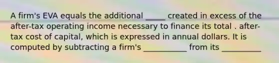 A firm's EVA equals the additional _____ created in excess of the after-tax operating income necessary to finance its total . after-tax cost of capital, which is expressed in annual dollars. It is computed by subtracting a firm's ___________ from its __________