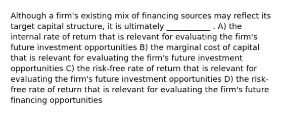 Although a firm's existing mix of financing sources may reflect its target capital structure, it is ultimately ___________ . A) the internal rate of return that is relevant for evaluating the firm's future investment opportunities B) the marginal cost of capital that is relevant for evaluating the firm's future investment opportunities C) the risk-free rate of return that is relevant for evaluating the firm's future investment opportunities D) the risk-free rate of return that is relevant for evaluating the firm's future financing opportunities