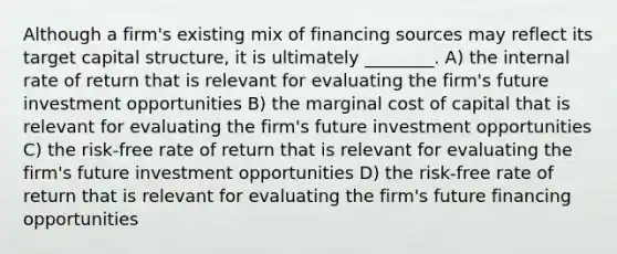 Although a firm's existing mix of financing sources may reflect its target capital structure, it is ultimately ________. A) the internal rate of return that is relevant for evaluating the firm's future investment opportunities B) the marginal cost of capital that is relevant for evaluating the firm's future investment opportunities C) the risk-free rate of return that is relevant for evaluating the firm's future investment opportunities D) the risk-free rate of return that is relevant for evaluating the firm's future financing opportunities