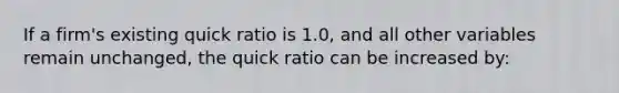 If a firm's existing quick ratio is 1.0, and all other variables remain unchanged, the quick ratio can be increased by: