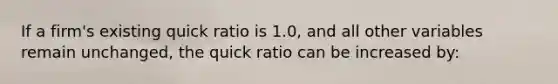 If a firm's existing quick ratio is 1.0, and all other variables remain unchanged, the quick ratio can be increased by:​