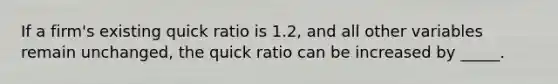 If a firm's existing quick ratio is 1.2, and all other variables remain unchanged, the quick ratio can be increased by _____.