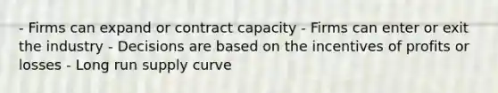 - Firms can expand or contract capacity - Firms can enter or exit the industry - Decisions are based on the incentives of profits or losses - Long run supply curve