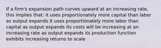 If a firm's expansion path curves upward at an increasing rate, this implies that: it uses proportionately more capital than labor as output expands it uses proportionately more labor than capital as output expands its costs will be increasing at an increasing rate as output expands its production function exhibits increasing returns to scale