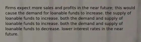 Firms expect more sales and profits in the near future; this would cause the demand for loanable funds to increase. the supply of loanable funds to increase. both the demand and supply of loanable funds to increase. both the demand and supply of loanable funds to decrease. lower interest rates in the near future.