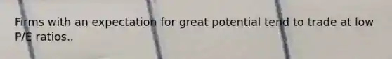 Firms with an expectation for great potential tend to trade at low P/E ratios..